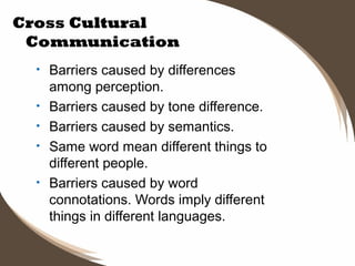 Cross Cultural
Communication
•
•
•
•
•

Barriers caused by differences
among perception.
Barriers caused by tone difference.
Barriers caused by semantics.
Same word mean different things to
different people.
Barriers caused by word
connotations. Words imply different
things in different languages.

 