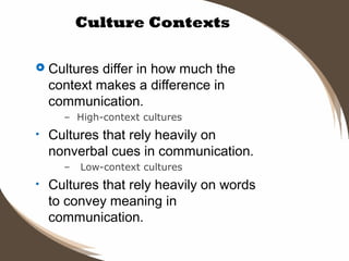 Culture Contexts
 Cultures

differ in how much the
context makes a difference in
communication.
– High-context cultures

•

Cultures that rely heavily on
nonverbal cues in communication.
–

•

Low-context cultures

Cultures that rely heavily on words
to convey meaning in
communication.

 