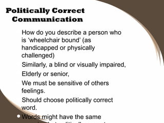 Politically Correct
Communication
How

do you describe a person who
is ‘wheelchair bound’ (as
handicapped or physically
challenged)
Similarly, a blind or visually impaired,
Elderly or senior,
We must be sensitive of others
feelings.
Should choose politically correct
word.
Words might have the same

 