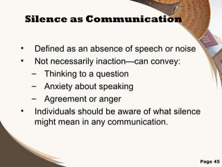 Silence as Communication
•
•

Defined as an absence of speech or noise
Not necessarily inaction—can convey:
– Thinking to a question
– Anxiety about speaking
– Agreement or anger
• Individuals should be aware of what silence
might mean in any communication.

Page 45

 