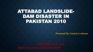 ATTABAD LANDSLIDE-
DAM DISASTER IN
PAKISTAN 2010
Presented By: Junaid ur rehman
DEPARTMENT OF GEOLOGY
ABDUL WALI KHAN UNIVERSITY MARDAN
 