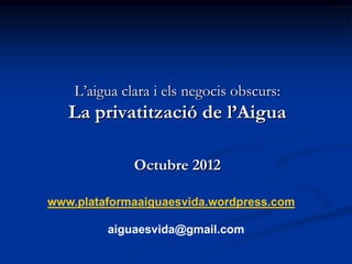 L’aigua clara i els negocis obscurs:
   La privatització de l’Aigua

              Octubre 2012

www.plataformaaiguaesvida.wordpress.com

         aiguaesvida@gmail.com
 