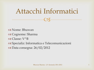 
 Nome: Bhuwan
 Cognome: Sharma
 Classe: V^B
 Specializ: Informatica e Telecomunicazioni
 Data consegna: 26/02/2012
Bhuwan Sharma - J.F. Kennedy 2011-2012 1
Attacchi Informatici
 