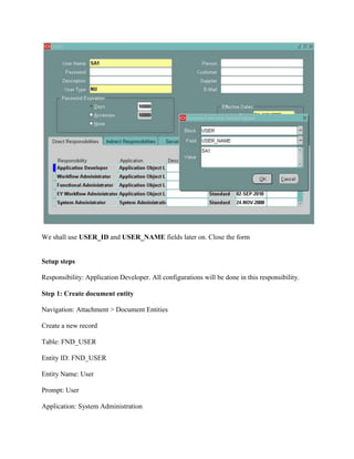 We shall use USER_ID and USER_NAME fields later on. Close the form

Setup steps
Responsibility: Application Developer. All configurations will be done in this responsibility.
Step 1: Create document entity
Navigation: Attachment > Document Entities
Create a new record
Table: FND_USER
Entity ID: FND_USER
Entity Name: User
Prompt: User
Application: System Administration

 