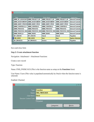 Save and close form
Step 2: Create attachment function
Navigation: Attachment > Attachment Functions
Create a new record
Type: Function
Name: FND_FNDSCAUS (This is the function name as setup on the Functions form)
User Name: Users (This value is populated automatically by Oracle when the function name is
selected)
Enabled: Checked

 