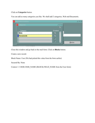 Click on Categories button.
You can add as many categories you like. We shall add 2 categories, Web and Documents.

Close this window and go back to the mail form. Click on Blocks button.
Create a new record.
Block Name: User (We had picked this value from the form earlier)
Secured By: None
Context 1: USER.USER_NAME (BLOCK.FIELD_NAME from the User form)

 