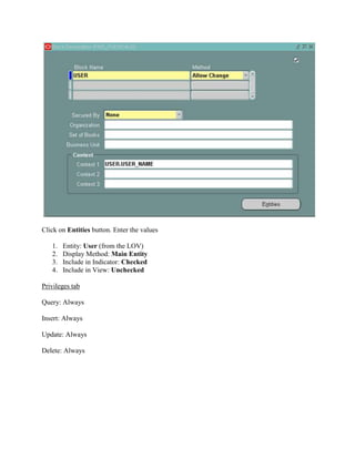 Click on Entities button. Enter the values
1.
2.
3.
4.

Entity: User (from the LOV)
Display Method: Main Entity
Include in Indicator: Checked
Include in View: Unchecked

Privileges tab
Query: Always
Insert: Always
Update: Always
Delete: Always

 
