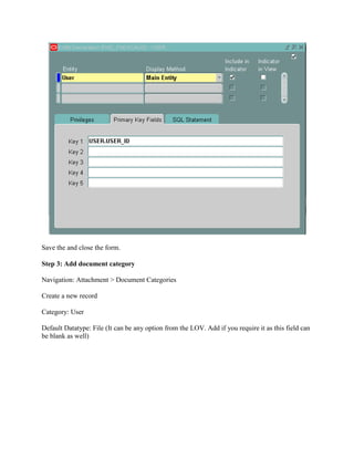 Save the and close the form.
Step 3: Add document category
Navigation: Attachment > Document Categories
Create a new record
Category: User
Default Datatype: File (It can be any option from the LOV. Add if you require it as this field can
be blank as well)

 