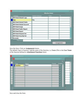 Save the form. Click on Assignments button.
The default Type is Function. Add the name of the function, i.e. Users (This is the User Name
of the function defined in Attachment Functions form).

Save and close the form

 