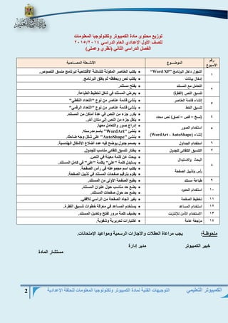 التوجيهات الفنية لمادة الكمبيوتر وتكنولوجيا المعلومات للحلقة الإعدادية 2 
الكمبيوتر التعليمي 
توزيع محتوى مادة الكمبيوتر وتكنولوجيا المعلومات 
2015/ للصف الأول الإعدادي العام الدراسي 2014 
الفصل الدراسي الثاني )نظري وعملي( 
رقم 
الأسبوع 
الموضـــوع الأنشــطة المصــاحـبة 
1 
التجول داخل البرنامج. “Word XP”  يكتب العناصر المكونة للشاشة الافتتاحية لبرنامج منسق النصوص. 
إدخال بيانات  يكتب نص ويحفظه ثم يغلق البرنامج. 
2 
التعامل مع المستند  يفتح مستند . تنسيق النص )الفقرة(  يعرض المستند في شكل تخطيط الطباعة . 3 
إنشاء قائمة العناصر  ينشئ قائمة عناصر من نوع "التعداد النقطي " تنسيق الخط  ينشئ قائمة عناصر من نوع "التعداد الرقمي " 4 )نسخ قص لصق( نص محدد – –  يكرر جزء من النص في عدة أماكن من المستند .  ينقل جزء من النص إلى مكان آخر . 5 استخدام الصور 
إنشاء ) WordArt - AutoShape ) 
 إدراج صور والتعامل معها. 
 ينشئ " WordArt " باسم مدرسته. 
 ينشئ " AutoShape " على شكل وجه ضاحك. 
6 استخدام الجـداول  يصمم جدول يوضح فيه عدد أضلاع الأشكال الهندسية. 
7 التنسيق التلقائى للجدول  يختار تنسيق تلقائي مناسب للجدول. 
8 
البحث والاستبدال  يبحث عن كلمة معينة في النص. 
 يستبدل كلمة "علي" بكلمة "على" في كامل المستند. 
أ رس وتذييل الصفحة  يكتب اسم مجموعته في رأس الصفحة. 
 يقوم بترقيم صفحات المستند في تذييل الصفحة. 
9 طباعة مستند  يطبع الصفحة الأولى من المستند. 
11 استخدام الحدود  يضع حد مناسب حول عنوان المستند. 
 يضع حد حول صفحات المستند. 
11 تخطيط الصفحة  يغير اتجاه الصفحة من الرأسي للأفقي. 
12 استخدام المساعد  يستخدم المساعد في معرفة خطوات تنسيق الفقرة. 
13 الاستخدام الآمن للإنترنت  يضيف كلمة مرور لفتح وتعديل المستند. 
14 م ا رجعة عامة  اختبارات تحريرية وشفوية. 
ملحوظـة: يجب مراعاة العطلات والأجازات الرسمية ومواعيد الإمتحانات. 
خبير الكمبيوتر مدير إدارة 
مستشار المادة 
 