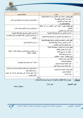 التوجيهات الفنية لمادة الكمبيوتر وتكنولوجيا المعلومات للحلقة الإعدادية 4 
الكمبيوتر التعليمي 
رقم الأسبوع العنوان الأنشطة المصاحبة 
8 
الفصل الخامس: استخدام البريد الالكتروني من أحد المواقع الإنجليزية: 
- تعريف البريد الالكتروني mail -E . 
- تعريف عنوان البريد الالكتروني 
mail Address –E . 
 مناقشة كيف يتم استخدام )إرسال واستقبال( والبريد العادي. 
9 
تابع الفصل الخامس: استخدام البريد الالكتروني من أحد المواقع 
الإنجليزية: 
تحديد عناصر البريد الالكتروني. 
 وضح الفرق بين البريد الإلكتروني والبريد العادي. 
- 01 إنشاء بريد إلكتروني من خلال موقع باللغة الإنجليزية.  إنشاء بريد إلكتروني مجاني في موقع باللغة الإنجليزية. 
- 00 إرسال واستقبال البريد الالكتروني من خلال موقع بالغة الإنجليزية..  من خلال البريد إلكتروني باللغة الإنجليزية يتم إرسال واستقبال بريد 
الكتروني. 
01 
الفصل السادس: استخدام بريد إلكتروني من خلال موقع باللغة العربية: 
- إنشاء بريد إلكتروني من خلال موقع باللغة العربية. 
- إرسال واستقبال رسالة البريد الالكتروني 
 إرسال رسالة إلكترونية لزميل. 
01 
الفصل السابع: الرسائل القصيرة ) Messages SMS :) 
- تعريف الرسائل القصيرة ) SMS .) 
- استقبال بريد عن طريق SMS . 
- إرسال بريد بواسطة SMS . 
تعريف ) MMS - WAP - GPRS .) 
 حدد بالتعاون مع زملائك الفرق بين التقنيات التالية: (SMS – MMS – GPRS) 
01 
الفصل الثامن: خيارات الإنترنت 
Internet Options : 
- تغيير الصفحة الرئيسية للمستعرض. 
- عرض واخفاء الصور في صفحة موقع. 
 تحديد 3 أسباب لبطء تحميل موقع إنترنت. 
01 
الفصل التاسع: الاستخدام الآمن للإنترنت: 
- المصطلحات والرموز. 
- طلب المساعدة. 
 استنتاج تعريفات بعض القضايا المرتبطة بالاستخدام الآمن للإنترنت 
من خلال مواقف حياتية. 
 تحديد الجهة المناسبة التي يمكنها تقديم المساعدة عند التعرض 
لاعتداء إلكتروني. 
01 مراجعة 
ملحوظـة: يجب مراعاة العطلات والأجازات الرسمية ومواعيد الإمتحانات. 
خبير الكمبيوتر مدير إدارة 
مستشار المادة 
 