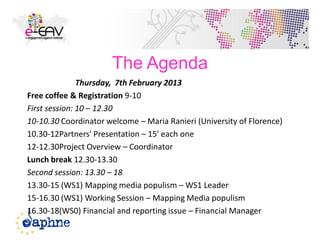 The Agenda
Thursday, 7th February 2013
Free coffee & Registration 9-10
First session: 10 – 12.30
10-10.30 Coordinator welcome – Maria Ranieri (University of Florence)
10.30-12Partners' Presentation – 15' each one
12-12.30Project Overview – Coordinator
Lunch break 12.30-13.30
Second session: 13.30 – 18
13.30-15 (WS1) Mapping media populism – WS1 Leader
15-16.30 (WS1) Working Session – Mapping Media populism
16.30-18(WS0) Financial and reporting issue – Financial Manager
2
 