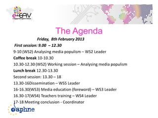 The Agenda
Friday, 8th February 2013
First session: 9.00 – 12.30
9-10 (WS2) Analysing media populism – WS2 Leader
Coffee break 10-10.30
10.30-12.30 (WS2) Working session – Analysing media populism
Lunch break 12.30-13.30
Second session: 13.30 – 18
13.30-16Dissemination – WS5 Leader
16-16.30(WS3) Media education (foreword) – WS3 Leader
16.30-17(WS4) Teachers training – WS4 Leader
17-18 Meeting conclusion - Coordinator
3
 
