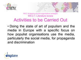31
WS 2: Analysing populist organisations strategies
WS 2.1: Literature review
Activities to be Carried Out
• Doing the state of art of populism and the
media in Europe with a specific focus on
how populist organisations use the media,
particularly the social media, for propaganda
and discrimination
 