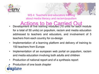 WS 4: Teachers and educators training
about media literacy and racism/populism
Actions to be Carried Out• Development of five training modules (10 units for each module
for a total of 50 units) on populism, racism and media education
addressed to teachers and educators, and involvement of 5
teachers from each country for co-design
• Implementation of a learning platform and delivery of training to
150 teachers from Europe
• Implementation of an european web portal on populism, racism
and media education involving both adults and children
• Production of national report and of a synthesis report
• Production of one book chapter
46
 