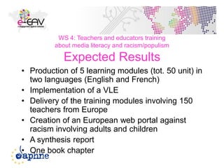 WS 4: Teachers and educators training
about media literacy and racism/populism
Expected Results
• Production of 5 learning modules (tot. 50 unit) in
two languages (English and French)
• Implementation of a VLE
• Delivery of the training modules involving 150
teachers from Europe
• Creation of an European web portal against
racism involving adults and children
• A synthesis report
• One book chapter
48
 
