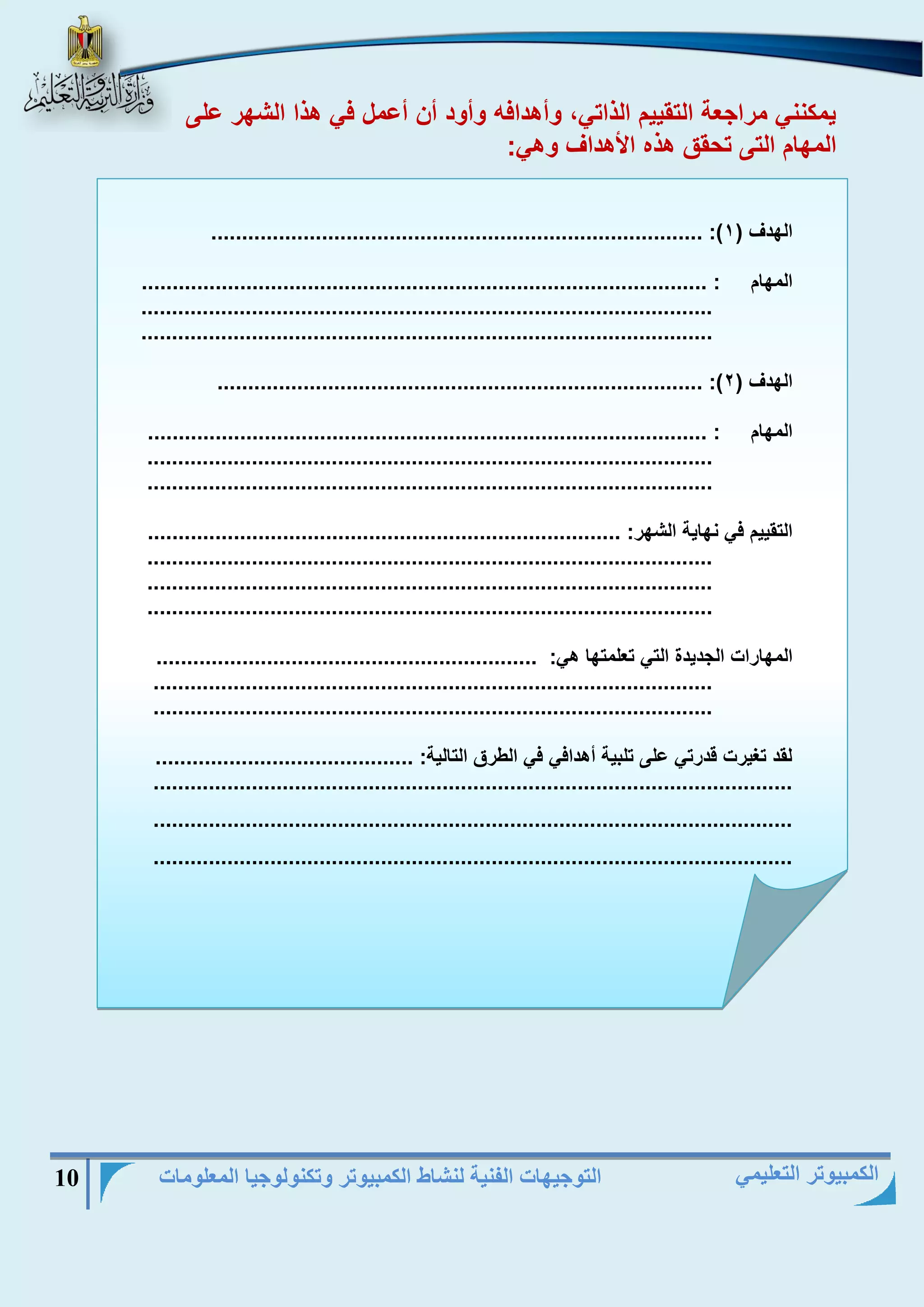 التوجيهات الفنية لنشاط الكمبيوتر وتكنولوجيا المعلومات 10 
الكمبيوتر التعليمي 
يمكنني مراجعة التقييم الذاتي، وأهدافه وأود أن أعمل في هذا الشهر على 
المهام التى تحقق هذه الأهداف وهي: 
................................................................................ :) الهدف ) 1 
المهام : ............................................................................................ 
............................................................................................. 
............................................................................................. 
............................................................................... :) الهدف ) 2 
المهام : ........................................................................................... 
............................................................................................ 
............................................................................................ 
التقييم في نهاية الشهر: ............................................................................. 
............................................................................................ 
............................................................................................ 
............................................................................................ 
المهارات الجديدة التي تعلمتها هي: .............................................................. 
........................................................................................... 
........................................................................................... 
لقد تغيرت قدرتي على تلبية أهدافي في الطرق التالية: .......................................... 
........................................................................................................ 
........................................................................................................ 
........................................................................................................ 
 