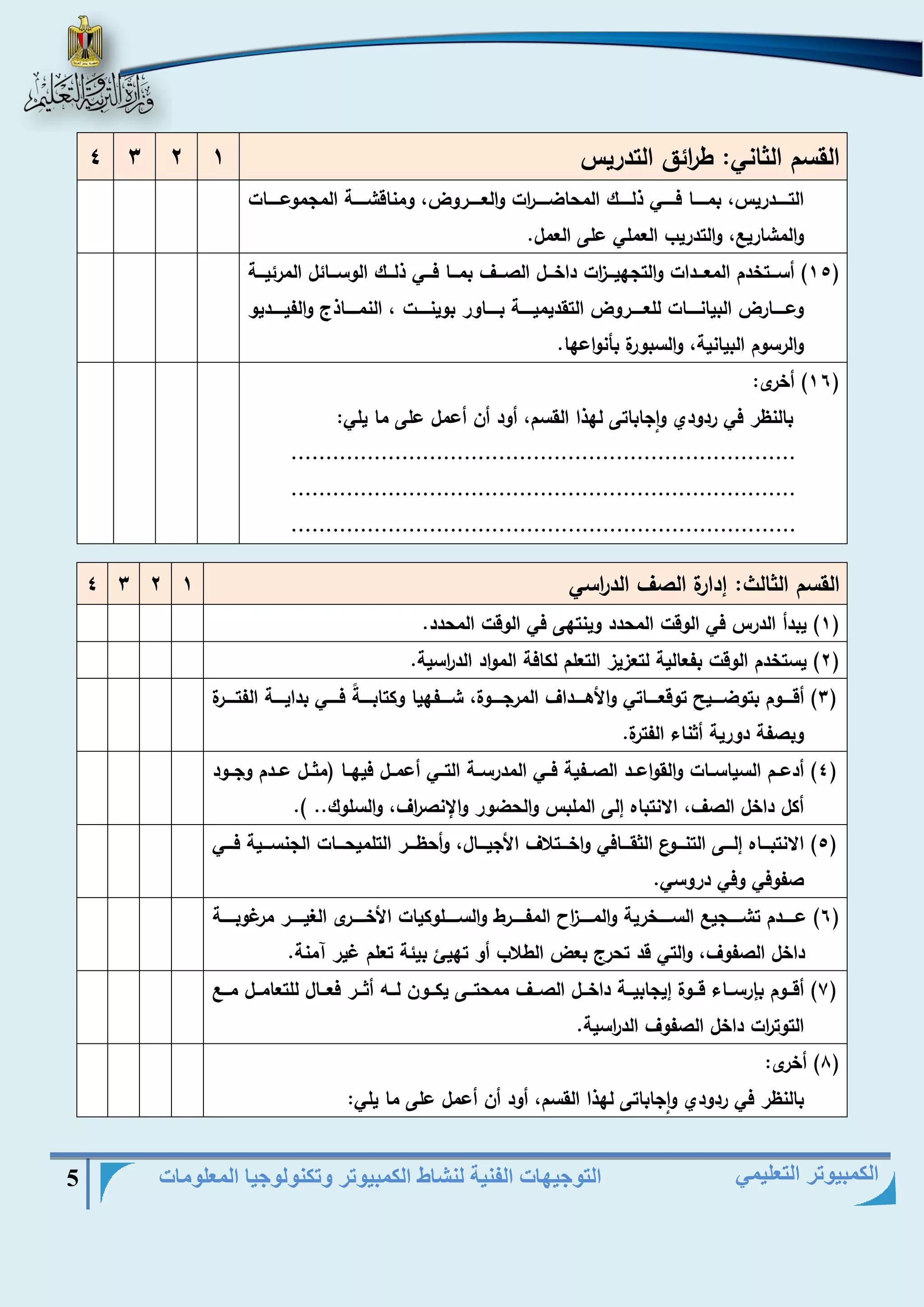 التوجيهات الفنية لنشاط الكمبيوتر وتكنولوجيا المعلومات 5 
الكمبيوتر التعليمي 
القسم الثاني: ط ا رئق التدريس 1 2 3 4 
التييييييدريس، بمييييييا فييييييي ذلييييييك المحاضيييييي ا رت والعييييييروض، ومناقشيييييية المجموعييييييات 
والمشاري ، والتدريب العملي على العمل. 
15 ( أسيييتخدم المعيييدات والتجهيييي ا زت داخيييل الصيييا بميييا فيييي ذليييك الوسيييائل المرئيييية ( 
وعيييييارض البيانيييييات للعيييييروض التقديميييييية بييييياور بوينيييييت ، النمييييياذ والفيييييييديو 
والرسوم البيانية، والسبورة بأنواعها. 
16 ( أخرى: ( 
بالنظر في ردودي واجاباتى لهذا القسم، أود أن أعمل على ما يلي: 
......................................................................... 
......................................................................... 
......................................................................... 
القسم الثالث: هدارة الصا الد ا رسي 1 2 3 4 
1( يبدأ الدرس في الوقت المحدد وينتهى في الوقت المحدد. ( 
2( يستخدم الوقت بفعالية لتعزيز التعلم لكافة المواد الد ا رسية. ( 
3( أقيييييوم بتوضيييييير توقعييييياتي والأهيييييداا المرجيييييوة، شيييييفهيا وكتابيييييةً فيييييي بدايييييية الفتيييييرة ( 
وبصفة دورية أثناء الفترة. 
4( أدعييم السياسييات والقواعييد الصييفية فييي المدرسيية التييي أعمييل فيهييا )مثييل عييدم وجييود ( 
أكل داخل الصا، الانتباه هلى الملبس والحضور والإنص ا را، والسلوك.. (. 
5( الانتبيييياه هلييييى التنييييوع الثقييييافي واخييييتلاا الأجيييييال، وأحظيييير التلميحييييات الجنسييييية فييييي ( 
صفوفي وفي دروسي. 
6( عييييييدم تشييييييجي السييييييخرية والميييييي ا ز المفييييييرط والسييييييلوكيات الأخييييييرى الغييييييير مرغوبيييييية ( 
داخل الصفوا، والتي قد تحر بعض الطلاب أو تهيئ بيئة تعلم غير آمنة. 
7( أقيييوم بإرسييياء قيييوة هيجابيييية داخيييل الصيييا ممحتيييى يكيييون لييي أثييير فعيييال للتعاميييل مييي ( 
التوت ا رت داخل الصفوا الد ا رسية. 
8( أخرى: ( 
بالنظر في ردودي واجاباتى لهذا القسم، أود أن أعمل على ما يلي: 
 