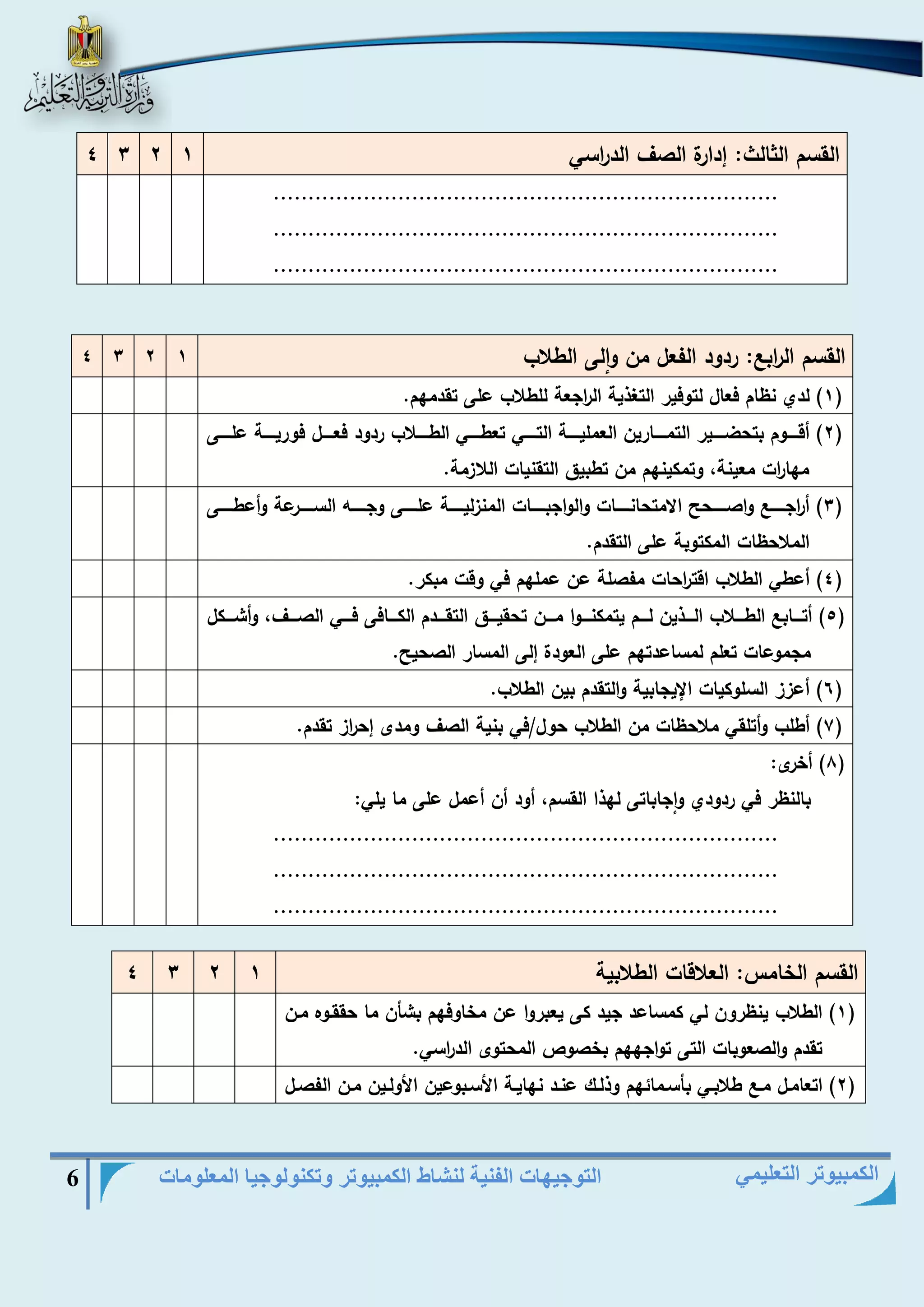 التوجيهات الفنية لنشاط الكمبيوتر وتكنولوجيا المعلومات 6 
الكمبيوتر التعليمي 
القسم الثالث: هدارة الصا الد ا رسي 1 2 3 4 
......................................................................... 
......................................................................... 
......................................................................... 
القسم ال ا رب : ردود الفعل من والى الطلاب 1 2 3 4 
1( لدي نظام فعال لتوفير التغذية ال ا رجعة للطلاب على تقدمهم. ( 
2( أقيييييوم بتحضيييييير التميييييارين العمليييييية التيييييي تعطيييييي الطيييييلاب ردود فعيييييل فوريييييية عليييييى ( 
مها ا رت معينة، وتمكينهم من تطبيق التقنيات اللازمة. 
3( أ ا رجيييييي واصييييييحر الامتحانييييييات والواجبييييييات المنزلييييييية علييييييى وجيييييي السييييييرعة وأعطييييييى ( 
الملاحظات المكتوبة على التقدم. 
4( أعطي الطلاب اقت ا رحات مفصلة عن عملهم في وقت مبكر. ( 
5( أتيييياب الطييييلاب الييييذين لييييم يتمكنييييوا ميييين تحقيييييق التقييييدم الكييييافى فييييي الصييييا، وأشييييكل ( 
مجموعات تعلم لمساعدتهم على العودة هلى المسار الصحير. 
6( أعزز السلوكيات الإيجابية والتقدم بين الطلاب. ( 
7( أطلب وأتلقي ملاحظات من الطلاب حول/في بنية الصا ومدى هح ا رز تقدم. ( 
8( أخرى: ( 
بالنظر في ردودي واجاباتى لهذا القسم، أود أن أعمل على ما يلي: 
......................................................................... 
......................................................................... 
......................................................................... 
القسم الخامس: العلاقات الطلابية 1 2 3 4 
1( الطلاب ينظرون لي كمساعد جيد كى يعبروا عن مخاوفهم بشأن ما حققيوه مين ( 
تقدم والصعوبات التى تواجههم بخصوص المحتوى الد ا رسي. 
2( اتعاميل مي طلابييي بأسيمائهم وذلييك عنيد نهاييية الأسيبوعين الأولييين مين الفصييل ( 
 