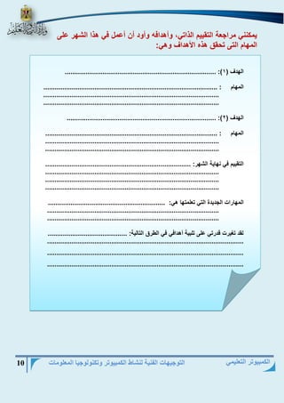 التوجيهات الفنية لنشاط الكمبيوتر وتكنولوجيا المعلومات 10 
الكمبيوتر التعليمي 
يمكنني مراجعة التقييم الذاتي، وأهدافه وأود أن أعمل في هذا الشهر على 
المهام التى تحقق هذه الأهداف وهي: 
................................................................................ :) الهدف ) 1 
المهام : ............................................................................................ 
............................................................................................. 
............................................................................................. 
............................................................................... :) الهدف ) 2 
المهام : ........................................................................................... 
............................................................................................ 
............................................................................................ 
التقييم في نهاية الشهر: ............................................................................. 
............................................................................................ 
............................................................................................ 
............................................................................................ 
المهارات الجديدة التي تعلمتها هي: .............................................................. 
........................................................................................... 
........................................................................................... 
لقد تغيرت قدرتي على تلبية أهدافي في الطرق التالية: .......................................... 
........................................................................................................ 
........................................................................................................ 
........................................................................................................ 
 