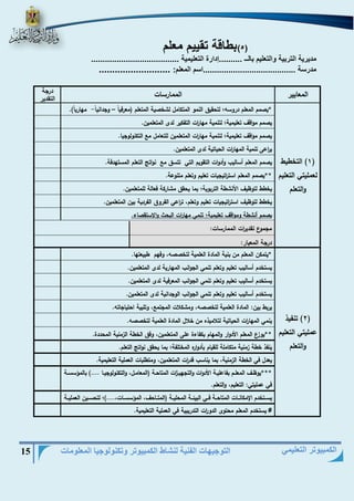 التوجيهات الفنية لنشاط الكمبيوتر وتكنولوجيا المعلومات 15 
الكمبيوتر التعليمي 
)5( بطاقة تقييم معلم 
مديرية التربية والتعليم بالــ ..........إدارة التعليمية ...................................... 
مدرسة ........................................اسم المعلم: ........................... 
المعايير 
الممارسات 
درجة 
التقدير 
1( التخطيط ( 
لعمليتي التعليم 
والتعلم 
*يصمم المعلم دروس ؛ لتحقيق النمو المتكامل لشخصية المتعلم )معرفياً وجداني اً مهارياً(. - – 
يصمم مواقا تعليمية؛ لتنمية مها ا رت التفكير لدى المتعلمين. 
يصمم مواقا تعليمية؛ لتنمية مها ا رت المتعلمين للتعامل م التكنولوجيا. 
ي ا رعى تنمية المها ا رت الحياتية لدى المتعلمين. 
يصمم المعلم أساليب وأدوات التقويم التي تتسق م نواتج التعلم المستهدفة. 
**يصمم المعلم است ا رتيجيات تعليم وتعلم متنوعة. 
يخطط لتوظيا الأنشطة التربوية؛ بما يحقق مشاركة فعالة للمتعلمين. 
يخطط لتوظيا است ا رتيجيات تعليم وتعلم، ت ا رعي الفروق الفردية بين المتعلمين. 
يصمم أنشطة ومواقا تعليمية؛ تنمي مها ا رت البحث والاستقصاء. 
مجموع تقدي ا رت الممارسات: 
درجة المعيار: 
2( تنفيذ ( 
عمليتي التعليم 
والتعلم 
*يتمكن المعلم من بنية المادة العلمية لتخصص ، وفهم طبيعتها. 
يستخدم أساليب تعليم وتعلم تنمي الجوانب المهارية لدى المتعلمين. 
يستخدم أساليب تعليم وتعلم تنمي الجوانب المعرفية لدى المتعلمين. 
يستخدم أساليب تعليم وتعلم تنمي الجوانب الوجدانية لدى المتعلمين. 
يربط بين: المادة العلمية لتخصص ، ومشكلات المجتم ، وتلبية احتياجات . 
ينمي المها ا رت الحياتية لتلاميذه من خلال المادة العلمية لتخصص . 
**يوزع المعلم الأدوار والمهام بكفاءة على المتعلمين، وفق الخطة الزمنية المحددة. 
ينفذ خطة زمنية متكاملة للقيام بأدواره المختلفة؛ بما يحقق نواتج التعلم. 
يعدل في الخطة الزمنية، بما يناسب قد ا رت المتعلمين، ومتطلبات العملية التعليمية. 
***يوظييا المعلييم بفاعلييية الأدوات والتجهييي ا زت المتاحيية )المعامييل، والتكنولوجيييا ....( بالم سسيية 
في عمليتي: التعليم، والتعلم. 
يسييتخدم الإمكانييات المتاحيية فييي البيئيية المحلييية )المتيياحا، الم سسييات،....(؛ لتحسييين العملييية 
ال #ت عيلي سمتيخةد.م المعلم محتوى الدو ا رت التدريبية في العملية التعليمية. 
 