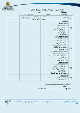 التوجيهات الفنية لنشاط الكمبيوتر وتكنولوجيا المعلومات 23 
الكمبيوتر التعليمي 
7( استمارة متابعة السجلات ونواتج التعلم ( 
المحافظة: ....................... الإدارة: ....................... 
المدرسة: ................... المعلم: ...................... التاريخ:... / ... / ...... 
م المعيار 
التقييم التفعيل 
نتائج الملاحظة 
موجود غير موجود 
)1( 
السجلات: 
سجل النشاط. - 
سجل المسابقات. - 
سجل الموهوبين. - 
سجل الطلاب الضعاف. - 
سجل الباامج. - 
سجلات أخاى. - 
)2( 
سجلات المعلم الاول: 
متابنة ال رول. - 
متابنة الاجنماىات. - 
بيانات المداسين. - 
المتابنة ال نيةللمداسين. - 
متابنة كااسة الطالب. - 
توزيع المنهج. - 
النشرات والقررات الوزارية. - 
التوجيهات ال نية للمادة. - 
نماذد الامتحانت الاستاشادية. - 
بنك الأسالة. - 
توزيع الداجات. - 
)3( 
سجلات المعامل: 
سجل النهدة ال اىية. - 
سجل الصادر والوارد. - 
سجل الاعطال والصيانة. - 
سجل التشغيل. - 
سجل زيارات جهة الصيانة. - 
)4( 
نواتج التعلم: 
متابنيييييييييييييييية المشيييييييييييييييياوىات - 
النملية للطلاب. 
اسم الموجه: ................................ 
يعتمد 
التوقيــع: ...............................مدير المدرسة 
 