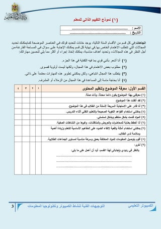 التوجيهات الفنية لنشاط الكمبيوتر وتكنولوجيا المعلومات 3 
الكمبيوتر التعليمي 
1( نموذج التقييم الذاتي للمعلم ( 
اتجاهات:في كل قسم من الأقسام الستة التالية، يوجد خانات لتحديد قوتك فيي النناريا الموةيحة كمايمكنيك تحدييد 
المجالات التي تتطلب الاهتمام الخاص بها.في نهاية كل قسم يمكنيك اججابية ىليؤ سيفال فيؤ المسياحة ال اا ية،من 
أجل النظا فؤ هذه المجالات، وتحديد أهداف مناسبة، يمكنك إتخاذ إجااء أو أكثا مما يلي لتحسين مهاااتك: 
)1( أنا أشنا بأنني قوي بما فيه الك اية في هذا الجزء. 
)2( مطلوب بنض الاهتمام في هذا المجال، ولكنها ليست أولوية قروى. 
)3( يتطلب هذا المجال انتباهي، ولكن يمكنني تطويا هذه المهااات منتمداً ىلؤ ذاتي. 
)4( أنا بحاجة ماسة إلؤ المساىدة في هذا المجال من الزملاء أو المشاف. 
القسم الأول: معرفة الموضوع وتنظيم المحتوى 1 2 3 4 
1( معرفتي بهذا الموضوع يكون دائما محدثاً، وذات صلة. ( 
2( لقد أتقنت هذا الموضوع. ( 
3( أنا قادر على الاستجابة السريعة لأسئلة من الطلاب في هذا الموضوع. ( 
4( يمكنني استخدام القواعد اللغوية الصحيحة والتعليم التقني أثناء التدريس. ( 
5( المواد قدمت بشكل منتظم وبشكل تسلسلي. ( 
6( أنا أخطط بعناية للمحاضرات والعروض والمناقشات، وغيرها من النشاطات الصفية. ( 
7( يمكنني استخدام أمثلة واقعية لإلقاء الضوء على المفاهيم الأساسية للتعلم وزيادة أهمية ( 
وملائمة لدى الطلاب. 
8( أقوم بتوصيل المعلومات للمواد المختلفة بعمق وسرعة مناسبة لمستوى الجماعات الطلابية. ( 
9( أخرى: ( 
بالنظر في ردودي واجاباتى لهذا القسم، أود أن أعمل على ما يلي: 
......................................................................... 
......................................................................... 
......................................................................... 
الاسم : .................................................... 
التاريخ : .................................................... 
 