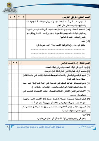 التوجيهات الفنية لنشاط الكمبيوتر وتكنولوجيا المعلومات 5 
الكمبيوتر التعليمي 
القسم الثاني: ط ا رئق التدريس 1 2 3 4 
التييييييدريس، بمييييييا فييييييي ذلييييييك المحاضيييييي ا رت والعييييييروض، ومناقشيييييية المجموعييييييات 
والمشاري ، والتدريب العملي على العمل. 
15 ( أسيييتخدم المعيييدات والتجهيييي ا زت داخيييل الصيييا بميييا فيييي ذليييك الوسيييائل المرئيييية ( 
وعيييييارض البيانيييييات للعيييييروض التقديميييييية بييييياور بوينيييييت ، النمييييياذ والفيييييييديو 
والرسوم البيانية، والسبورة بأنواعها. 
16 ( أخرى: ( 
بالنظر في ردودي واجاباتى لهذا القسم، أود أن أعمل على ما يلي: 
......................................................................... 
......................................................................... 
......................................................................... 
القسم الثالث: هدارة الصا الد ا رسي 1 2 3 4 
1( يبدأ الدرس في الوقت المحدد وينتهى في الوقت المحدد. ( 
2( يستخدم الوقت بفعالية لتعزيز التعلم لكافة المواد الد ا رسية. ( 
3( أقيييييوم بتوضيييييير توقعييييياتي والأهيييييداا المرجيييييوة، شيييييفهيا وكتابيييييةً فيييييي بدايييييية الفتيييييرة ( 
وبصفة دورية أثناء الفترة. 
4( أدعييم السياسييات والقواعييد الصييفية فييي المدرسيية التييي أعمييل فيهييا )مثييل عييدم وجييود ( 
أكل داخل الصا، الانتباه هلى الملبس والحضور والإنص ا را، والسلوك.. (. 
5( الانتبيييياه هلييييى التنييييوع الثقييييافي واخييييتلاا الأجيييييال، وأحظيييير التلميحييييات الجنسييييية فييييي ( 
صفوفي وفي دروسي. 
6( عييييييدم تشييييييجي السييييييخرية والميييييي ا ز المفييييييرط والسييييييلوكيات الأخييييييرى الغييييييير مرغوبيييييية ( 
داخل الصفوا، والتي قد تحر بعض الطلاب أو تهيئ بيئة تعلم غير آمنة. 
7( أقيييوم بإرسييياء قيييوة هيجابيييية داخيييل الصيييا ممحتيييى يكيييون لييي أثييير فعيييال للتعاميييل مييي ( 
التوت ا رت داخل الصفوا الد ا رسية. 
8( أخرى: ( 
بالنظر في ردودي واجاباتى لهذا القسم، أود أن أعمل على ما يلي: 
 