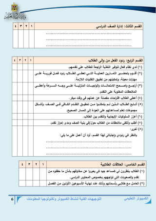 التوجيهات الفنية لنشاط الكمبيوتر وتكنولوجيا المعلومات 6 
الكمبيوتر التعليمي 
القسم الثالث: هدارة الصا الد ا رسي 1 2 3 4 
......................................................................... 
......................................................................... 
......................................................................... 
القسم ال ا رب : ردود الفعل من والى الطلاب 1 2 3 4 
1( لدي نظام فعال لتوفير التغذية ال ا رجعة للطلاب على تقدمهم. ( 
2( أقيييييوم بتحضيييييير التميييييارين العمليييييية التيييييي تعطيييييي الطيييييلاب ردود فعيييييل فوريييييية عليييييى ( 
مها ا رت معينة، وتمكينهم من تطبيق التقنيات اللازمة. 
3( أ ا رجيييييي واصييييييحر الامتحانييييييات والواجبييييييات المنزلييييييية علييييييى وجيييييي السييييييرعة وأعطييييييى ( 
الملاحظات المكتوبة على التقدم. 
4( أعطي الطلاب اقت ا رحات مفصلة عن عملهم في وقت مبكر. ( 
5( أتيييياب الطييييلاب الييييذين لييييم يتمكنييييوا ميييين تحقيييييق التقييييدم الكييييافى فييييي الصييييا، وأشييييكل ( 
مجموعات تعلم لمساعدتهم على العودة هلى المسار الصحير. 
6( أعزز السلوكيات الإيجابية والتقدم بين الطلاب. ( 
7( أطلب وأتلقي ملاحظات من الطلاب حول/في بنية الصا ومدى هح ا رز تقدم. ( 
8( أخرى: ( 
بالنظر في ردودي واجاباتى لهذا القسم، أود أن أعمل على ما يلي: 
......................................................................... 
......................................................................... 
......................................................................... 
القسم الخامس: العلاقات الطلابية 1 2 3 4 
1( الطلاب ينظرون لي كمساعد جيد كى يعبروا عن مخاوفهم بشأن ما حققيوه مين ( 
تقدم والصعوبات التى تواجههم بخصوص المحتوى الد ا رسي. 
2( اتعاميل مي طلابييي بأسيمائهم وذلييك عنيد نهاييية الأسيبوعين الأولييين مين الفصييل ( 
 