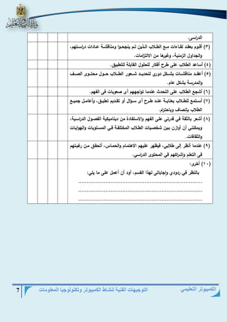 التوجيهات الفنية لنشاط الكمبيوتر وتكنولوجيا المعلومات 7 
الكمبيوتر التعليمي 
الد ا رسى. 
3( أقييوم بعقييد لقيياءات ميي الطييلاب الييذين لييم ينجحييوا ومناقشيية عييادات د ا رسييتهم، ( 
والجداول الزمنية، وغيرها من الالت ا زمات. 
4( أساعد الطلاب على طر أفكار للحلول القابلة للتطبيق. ( 
5( أعقيييد مناقشيييات بشيييكل دوري لتحدييييد شيييعور الطيييلاب حيييول محتيييوى الصيييا ( 
والمدرسة بشكل عام. 
6( أشج الطلاب على التحدث عندما تواجههم أى صعوبات فى الفهم. ( 
7( أسييتم للطييلاب بعناييية عنييد طيير أى سيي ال أو تقييديم تعليييق، وأعامييل جمييي ( 
الطلاب بإنصاا وباحت ا رم. 
8( أشعر بالثقة في قدرتي على الفهم والاستفادة من ديناميكية الفصيول الد ا رسيية، ( 
ويمكنني أن أوازن بيين شخصييات الطيلاب المختلفية فيي المسيتويات والهواييات 
والثقافات. 
9( عندما أنظر هلى طلابي، فيظهر عليهم الاهتميام والحمياس، أتحقيق مين رغبيتهم ( 
فى التعلم واش ا ركهم في المحتوى الد ا رسي. 
11 ( أخرى: ( 
بالنظر في ردودي واجاباتى لهذا القسم، أود أن أعمل على ما يلي: 
......................................................................... 
......................................................................... 
......................................................................... 
 