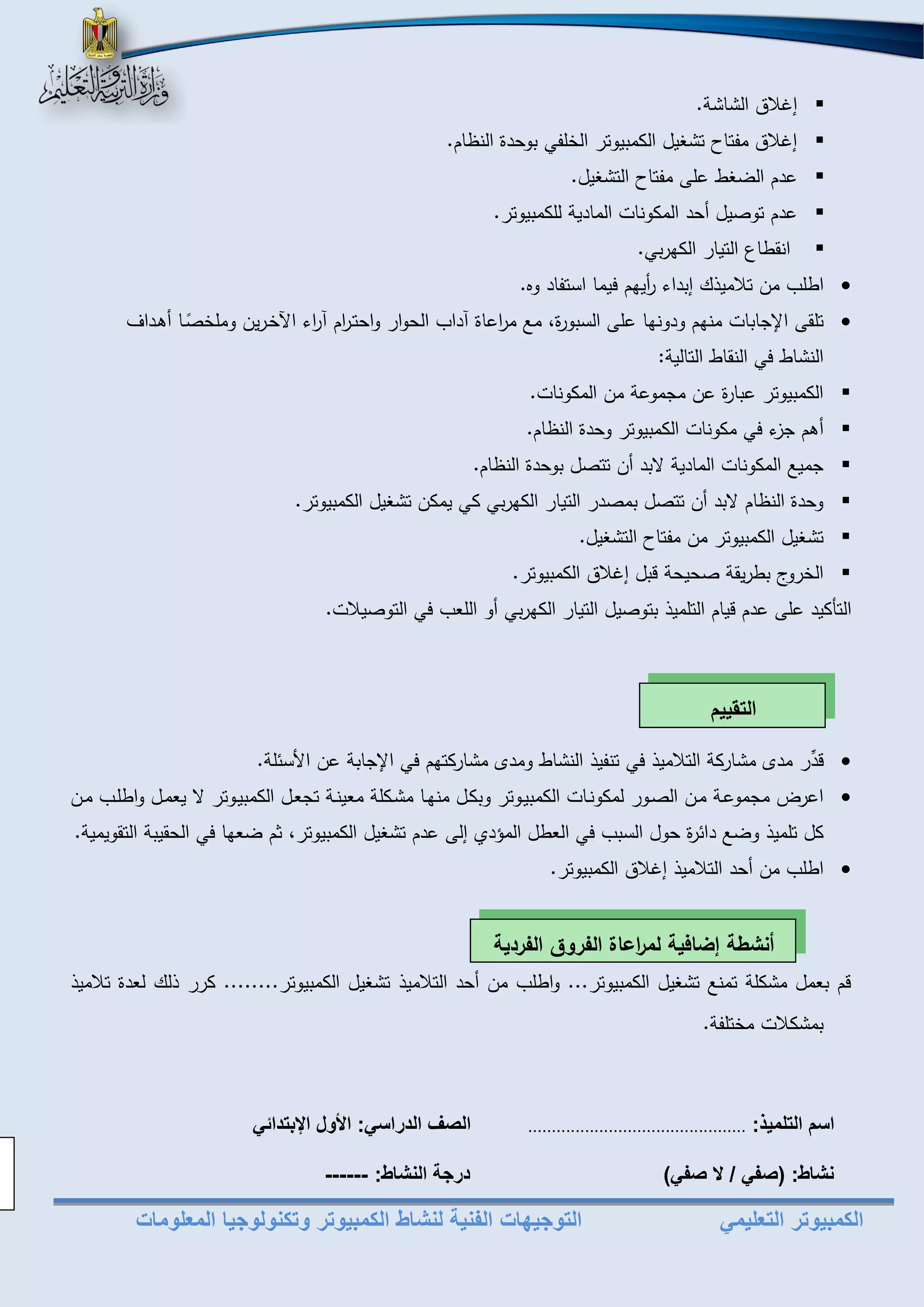 الكمبيوتر التعليمي التوجيهات الفنية لنشاط الكمبيوتر وتكنولوجيا المعلومات 
 إغلاق الشاشة. 
 إغلاق مفتاح تشغيل الكمبيوتر الخلفي بوحدة الناام. 
 عدم ال غل على مفتاح التشغيل. 
 عدم توصيل أحد المكونات المادية للكمبيوتر. 
 انقلاع التيار الكهربي. 
 اللب من تلاميذك إبداء أ ريهم فيما استفاد تو. 
 تلقى ا جابات منهم ودونها على السبورة، م م ا رعاة آداب الحوار واحتم ا رم آ ا رء اخخمرين وملخ صما أهمداف 
النشال في النقال التالية: 
 الكمبيوتر عبارة عن مجموعة من المكونات. 
 أهم جزء في مكونات الكمبيوتر وحدة الناام. 
 جمي المكونات المادية بد أن تتصل بوحدة الناام. 
 وحدة الناام بد أن تتصل بمصدر التيار الكهربي كي يمكن تشغيل الكمبيوتر. 
 تشغيل الكمبيوتر من مفتاح التشغيل. 
 الخروج بلريقة صحيحة بل إغلاق الكمبيوتر. 
التأكيد على عدم يام التلميذ بتوصيل التيار الكهربي أو اللعب في التوصيلات. 
 د ر مدى مشاركة التلاميذ في تنفيذ النشال ومدى مشاركتهم في ا جابة عن الأسئلة. 
 اعرت مجموعمة ممن الصمور لمكونمات الكمبيموتر وبكمل منهما مشمكلة معينمة تجعمل الكمبيموتر يعممل واللمب ممن 
كل تلميذ و دائرة حول السبب في العلل الم د إلى عدم تشغيل الكمبيوتر، ثم عها في الحقيبة التقويمية. 
 اللب من أحد التلاميذ إغلاق الكمبيوتر. 
م بعمل مشكلة تمن تشغيل الكمبيوتر... واللب من أحد التلاميذ تشغيل الكمبيوتر........ كرر ذلك لعدة تلاميذ 
بمشكلات مختلفة. 
اسم التلميذ .............................................. الصف الدراسي الأول الإبتدائي 
نشاط )صفي / لا صفي( درجة النشاط ------ 
التقييم 
أنشطة إضافية لم ا رعاة الفروق الفردية 
 