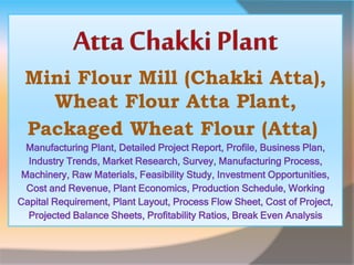 Mini Flour Mill (Chakki Atta),
Wheat Flour Atta Plant,
Packaged Wheat Flour (Atta)
Manufacturing Plant, Detailed Project Report, Profile, Business Plan,
Industry Trends, Market Research, Survey, Manufacturing Process,
Machinery, Raw Materials, Feasibility Study, Investment Opportunities,
Cost and Revenue, Plant Economics, Production Schedule, Working
Capital Requirement, Plant Layout, Process Flow Sheet, Cost of Project,
Projected Balance Sheets, Profitability Ratios, Break Even Analysis
 