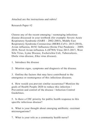 Attached are the instructions and rubric!
Research Paper #2
Choose any of the recent emerging / reemerging infectious
disease discussed in your textbook (for example: Severe Acute
Respiratory Syndrome (SARS – 2002-2003), Middle East
Respiratory Syndrome Coronavirus (MERS-CoV)- 2015-2018),
Avian influenza, H1N1 Influenza (Swine Flu) Pandemic – 2009-
2010, Novel Avian influenza A (H7N9) Virus 2013-2017, West
Nile Virus, Lyme Disease, Escherichia Coli, Tuberculosis,
Ebola virus disease, Zika virus disease).
1. Introduce the disease
2. Mention signs, symptoms and diagnosis of the disease.
3. Outline the factors that may have contributed to the
emergence or reemergence of this infectious diseases.
4. How would you prevent similar occurrence? Mention the
goals of Health People 2020 to reduce this infection /
Prevention and control of the disease / Infection Control
Guidelines.
5. Is there a CDC priority for public health response to this
specific infectious disease?
6. What is your thought about emerging antibiotic -resistant
microorganisms?
7. What is your role as a community health nurse?
 