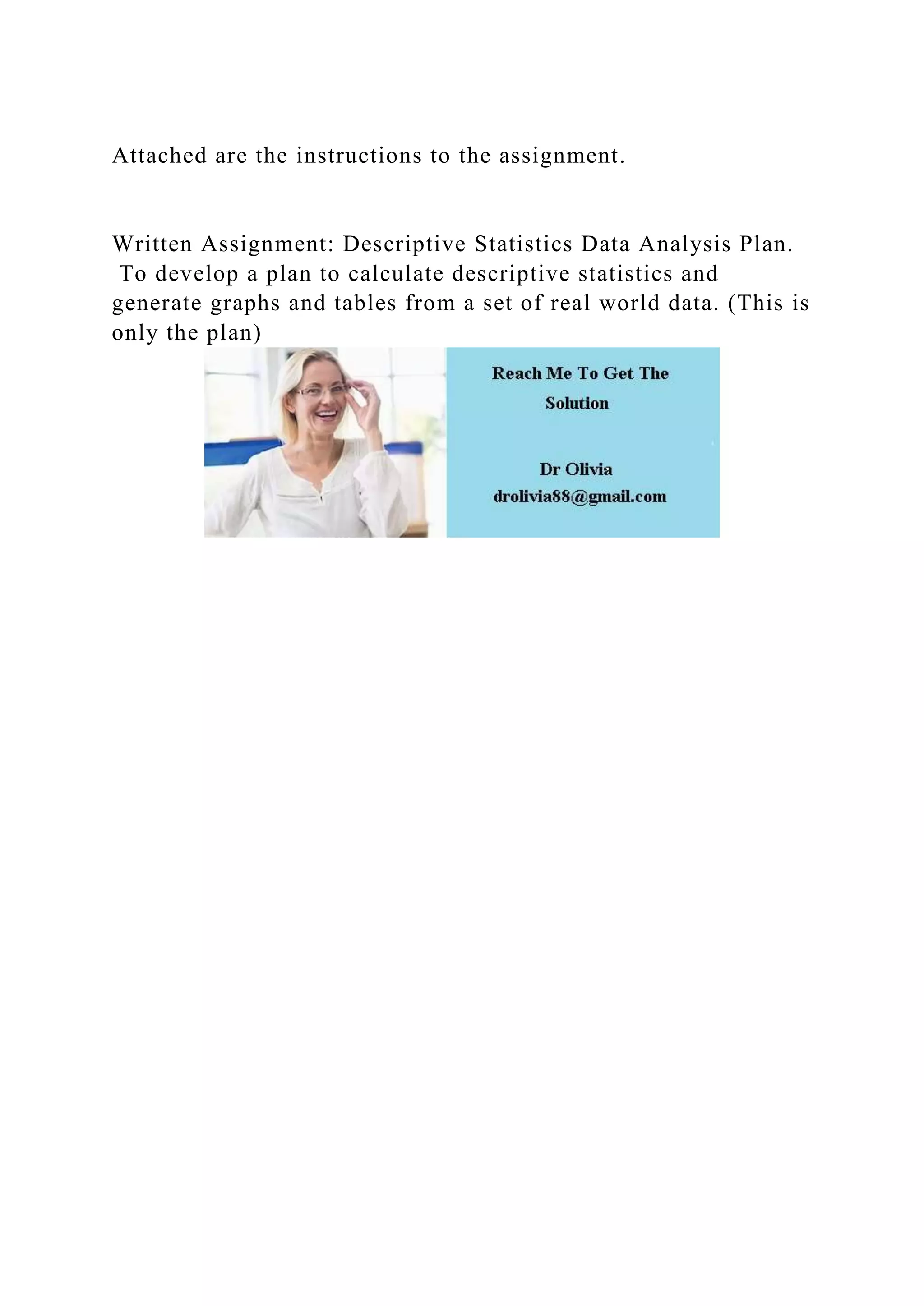 Attached are the instructions to the assignment.
Written Assignment: Descriptive Statistics Data Analysis Plan.
To develop a plan to calculate descriptive statistics and
generate graphs and tables from a set of real world data. (This is
only the plan)