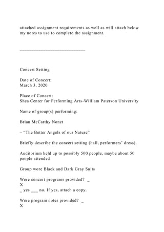attached assignment requirements as well as will attach below
my notes to use to complete the assignment.
____________________________
Concert Setting
Date of Concert:
March 3, 2020
Place of Concert:
Shea Center for Performing Arts-William Paterson University
Name of group(s) performing:
Brian McCarthy Nonet
– “The Better Angels of our Nature”
Briefly describe the concert setting (hall, performers’ dress).
Auditorium held up to possibly 500 people, maybe about 50
people attended
Group wore Black and Dark Gray Suits
Were concert programs provided? _
X
_ yes ___ no. If yes, attach a copy.
Were program notes provided? _
X
 