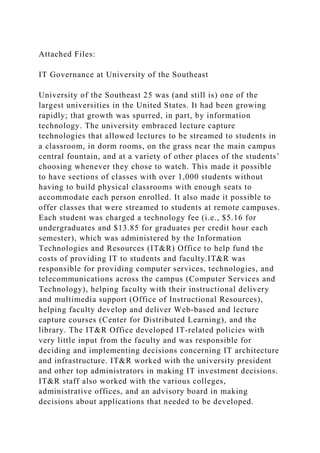 Attached Files:
IT Governance at University of the Southeast
University of the Southeast 25 was (and still is) one of the
largest universities in the United States. It had been growing
rapidly; that growth was spurred, in part, by information
technology. The university embraced lecture capture
technologies that allowed lectures to be streamed to students in
a classroom, in dorm rooms, on the grass near the main campus
central fountain, and at a variety of other places of the students’
choosing whenever they chose to watch. This made it possible
to have sections of classes with over 1,000 students without
having to build physical classrooms with enough seats to
accommodate each person enrolled. It also made it possible to
offer classes that were streamed to students at remote campuses.
Each student was charged a technology fee (i.e., $5.16 for
undergraduates and $13.85 for graduates per credit hour each
semester), which was administered by the Information
Technologies and Resources (IT&R) Office to help fund the
costs of providing IT to students and faculty.IT&R was
responsible for providing computer services, technologies, and
telecommunications across the campus (Computer Services and
Technology), helping faculty with their instructional delivery
and multimedia support (Office of Instructional Resources),
helping faculty develop and deliver Web‐based and lecture
capture courses (Center for Distributed Learning), and the
library. The IT&R Office developed IT‐related policies with
very little input from the faculty and was responsible for
deciding and implementing decisions concerning IT architecture
and infrastructure. IT&R worked with the university president
and other top administrators in making IT investment decisions.
IT&R staff also worked with the various colleges,
administrative offices, and an advisory board in making
decisions about applications that needed to be developed.
 