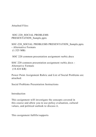 Attached Files:
SOC-220_SOCIAL PROBLEMS
PRESENTATION_Sample.pptx
SOC-220_SOCIAL PROBLEMS PRESENTATION_Sample.pptx
- Alternative Formats
(1.525 MB)
SOC 220 common presentation assignment rurbic.docx
SOC 220 common presentation assignment rurbic.docx -
Alternative Formats
(18.424 KB)
Power Point Assignment Rubric and List of Social Problems are
attached:
Social Problems Presentation Instructions
Introduction
This assignment will investigate the concepts covered in
this course and allow you to use policy evaluation, cultural
values, and political outlook to discuss it.
This assignment fulfills/supports
 