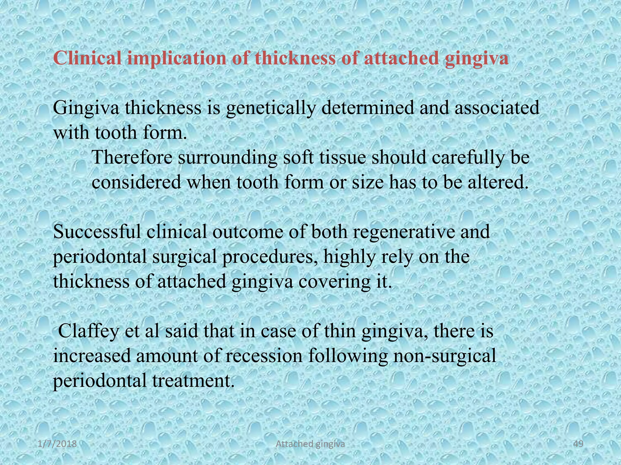 1/7/2018 Attached gingiva 49
Clinical implication of thickness of attached gingiva
Gingiva thickness is genetically determined and associated
with tooth form.
Therefore surrounding soft tissue should carefully be
considered when tooth form or size has to be altered.
Successful clinical outcome of both regenerative and
periodontal surgical procedures, highly rely on the
thickness of attached gingiva covering it.
Claffey et al said that in case of thin gingiva, there is
increased amount of recession following non-surgical
periodontal treatment.
 