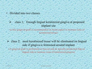1/7/2018 Attached gingiva 13
• Divided into two classes
 class 1; Enough lingual keratinized gingiva at proposed
implant site
(a free gingival graft is recommended on facial aspect to increase zone of
keratinized tissue)
 class 2; most keratinized tissue will be eliminated on lingual
side if gingiva is festooned around implant
(A gingival graft is performed on buccal side & apically positioned flap on
lingual side to increase zone of keratinized gingiva)
 