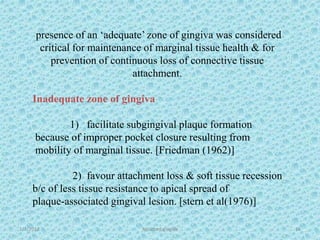 1/7/2018 Attached gingiva 16
presence of an ‘adequate’ zone of gingiva was considered
critical for maintenance of marginal tissue health & for
prevention of continuous loss of connective tissue
attachment.
Inadequate zone of gingiva
1) facilitate subgingival plaque formation
because of improper pocket closure resulting from
mobility of marginal tissue. [Friedman (1962)]
2) favour attachment loss & soft tissue recession
b/c of less tissue resistance to apical spread of
plaque-associated gingival lesion. [stern et al(1976)]
 