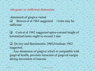 1/7/2018 Attached gingiva 17
Adequate or sufficient dimension
dimension of gingiva varied
 Bowers et al 1963 suggested <1mm may be
sufficient
 Corn et al 1962 suggested apico-coronal height of
keratinized tissue ought to exceed 3 mm
 De trey and Bernimoulin 1980,Friedman 1962
suggested
Any dimension of gingiva which is compatible with
gingival health, prevents retraction of gingival margin
during movement of mucosa.
 