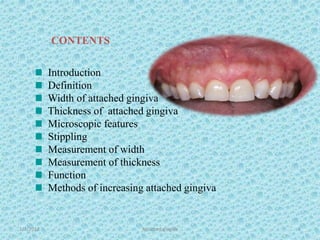 Introduction
Definition
Width of attached gingiva
Thickness of attached gingiva
Microscopic features
Stippling
Measurement of width
Measurement of thickness
Function
Methods of increasing attached gingiva
CONTENTS
1/7/2018 Attached gingiva 2
 