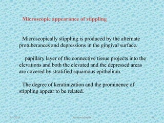 Microscopic appearance of stippling
Microscopically stippling is produced by the alternate
protuberances and depressions in the gingival surface.
papillary layer of the connective tissue projects into the
elevations and both the elevated and the depressed areas
are covered by stratified squamous epithelium.
The degree of keratinization and the prominence of
stippling appear to be related.
1/7/2018 Attached gingiva 33
 