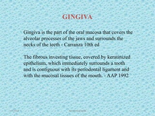 1/7/2018 Attached gingiva 5
Gingiva is the part of the oral mucosa that covers the
alveolar processes of the jaws and surrounds the
necks of the teeth - Carranza 10th ed
The fibrous investing tissue, covered by keratinized
epithelium, which immediately surrounds a tooth
and is contiguous with its periodontal ligament and
with the mucosal tissues of the mouth. - AAP 1992
GINGIVA
 