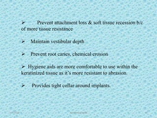 1/7/2018 Attached gingiva 52
 Prevent attachment loss & soft tissue recession b/c
of more tissue resistance
 Maintain vestibular depth
 Prevent root caries, chemical erosion
 Hygiene aids are more comfortable to use within the
keratinized tissue as it’s more resistant to abrasion.
 Provides tight collar around implants.
 