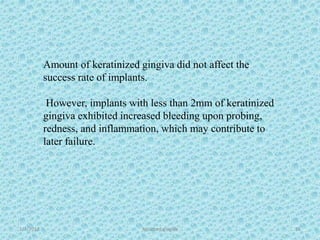 1/7/2018 Attached gingiva 55
Amount of keratinized gingiva did not affect the
success rate of implants.
However, implants with less than 2mm of keratinized
gingiva exhibited increased bleeding upon probing,
redness, and inflammation, which may contribute to
later failure.
 
