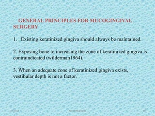1/7/2018 Attached gingiva 60
GENERAL PRINCIPLES FOR MUCOGINGIVAL
SURGERY
1. Existing keratinized gingiva should always be maintained.
2. Exposing bone to increasing the zone of keratinized gingiva is
contraindicated (wilderman1964).
3. When an adequate zone of keratinized gingiva exists,
vestibular depth is not a factor.
 