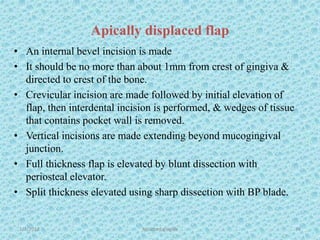 Apically displaced flap
• An internal bevel incision is made
• It should be no more than about 1mm from crest of gingiva &
directed to crest of the bone.
• Crevicular incision are made followed by initial elevation of
flap, then interdental incision is performed, & wedges of tissue
that contains pocket wall is removed.
• Vertical incisions are made extending beyond mucogingival
junction.
• Full thickness flap is elevated by blunt dissection with
periosteal elevator.
• Split thickness elevated using sharp dissection with BP blade.
1/7/2018 Attached gingiva 74
 