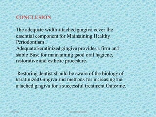 1/7/2018 Attached gingiva 79
CONCLUSION
The adequate width attached gingiva cover the
essential component for Maintaining Healthy
Periodontium .
Adequate keratinized gingiva provides a firm and
stable Base for maintaining good oral hygiene,
restorative and esthetic procedure.
Restoring dentist should be aware of the biology of
keratinized Gingiva and methods for increasing the
attached gingiva for a successful treatment Outcome.
 