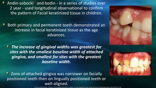 Andin-sobocki* and bodin - in a series of studies over
2 year - used longitudinal observational to confirm
the pattern of Facial keratinized tissue in children.
Both primary and permanent teeth demonstrated an
increase in facial keratinized tissue as the age
advances.
The increase of gingival widths was greatest for
sites with the smallest baseline width of attached
gingiva, and smallest for sites with the greatest
baseline width.
Zone of attached gingiva was narrower on facially
positioned teeth then on lingually positioned teeth or
well-aligned.
10. Anna Andlin-Sobocki, Changes of facial gingival dimensions in children A 2-year longitudinal study. Journal of Clinical Periodontology March 1993; 20(3):212–218.
 